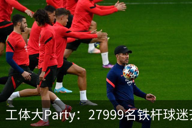 工体大Party：27999名铁杆球迷齐聚为国安助威